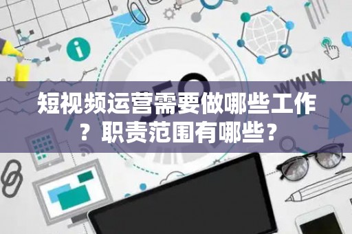 短视频运营需要做哪些工作？职责范围有哪些？